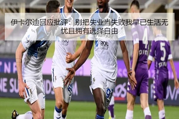 伊卡尔迪回应批评：别把失业当失败我早已生活无忧且拥有选择自由 - BaJIeSPORtS