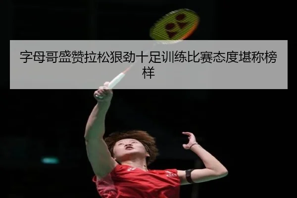 字母哥盛赞拉松狠劲十足训练比赛态度堪称榜样 - BaJIeSPORtS